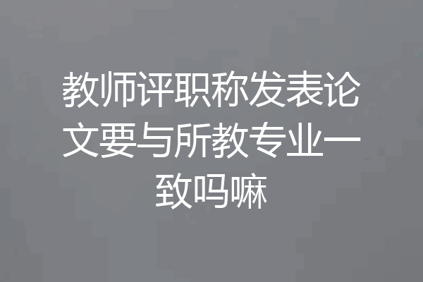教师评职称发表论文要与所教专业一致吗嘛