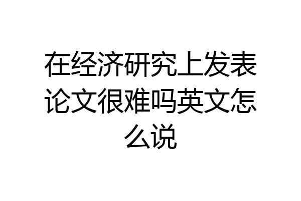 在经济研究上发表论文很难吗英文怎么说
