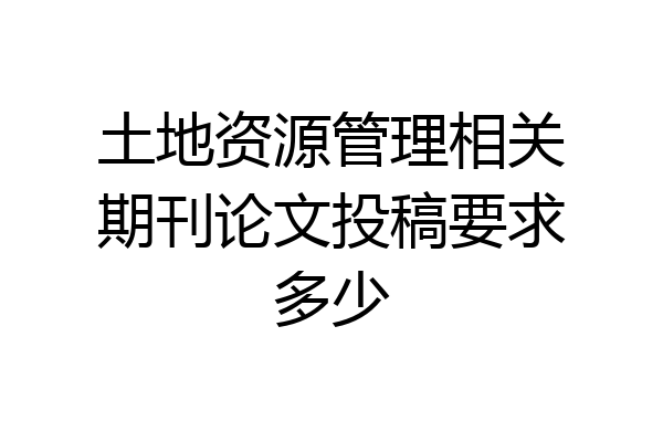 土地资源管理相关期刊论文投稿要求多少