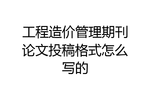 工程造价管理期刊论文投稿格式怎么写的