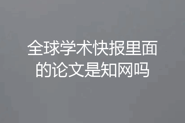 全球学术快报里面的论文是知网吗