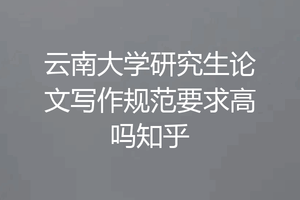 云南大学研究生论文写作规范要求高吗知乎