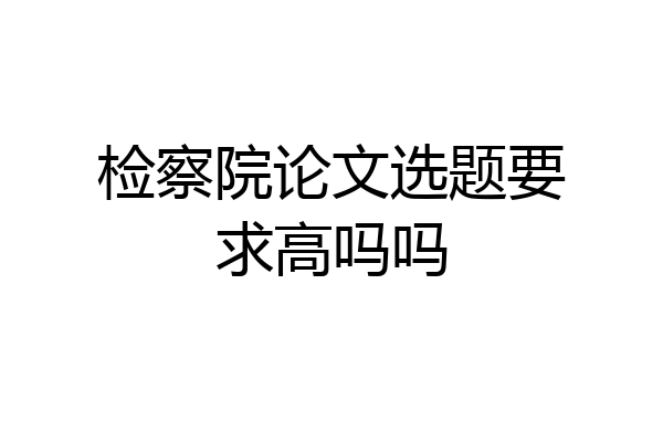 检察院论文选题要求高吗吗