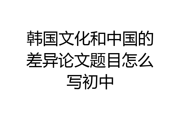 韩国文化和中国的差异论文题目怎么写初中