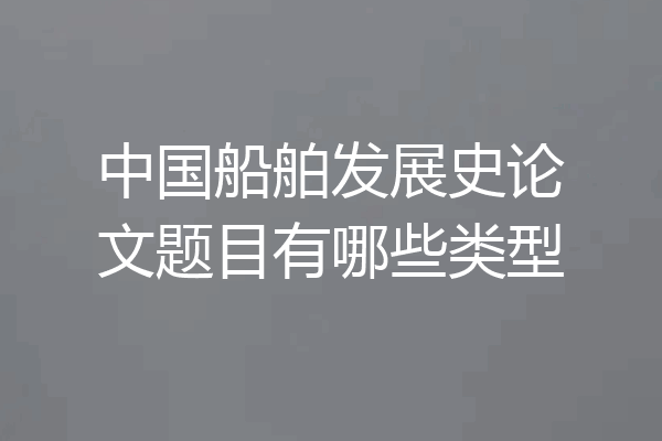 中国船舶发展史论文题目有哪些类型