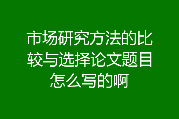 市场研究方法的比较与选择论文题目怎么写的啊
