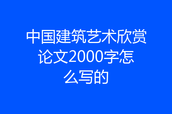 中国建筑艺术欣赏论文2000字怎么写的