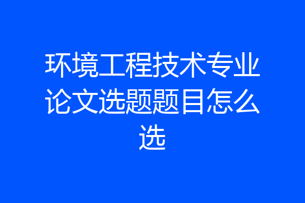 环境工程技术专业论文选题题目怎么选