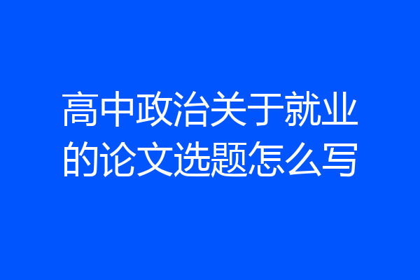高中政治关于就业的论文选题怎么写