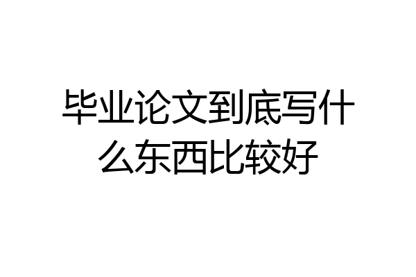 毕业论文到底写什么东西比较好