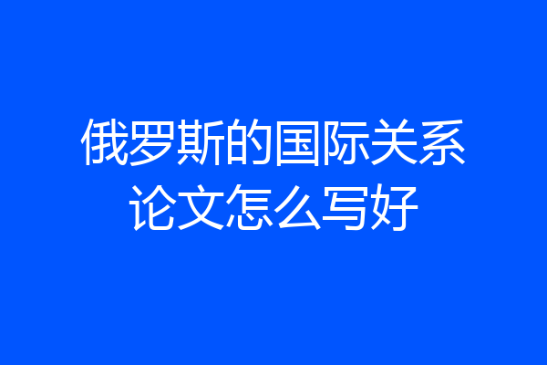 俄罗斯的国际关系论文怎么写好