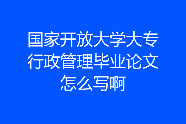 国家开放大学大专行政管理毕业论文怎么写啊