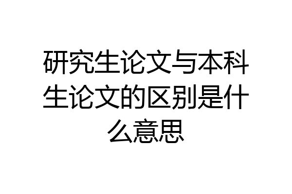 研究生论文与本科生论文的区别是什么意思