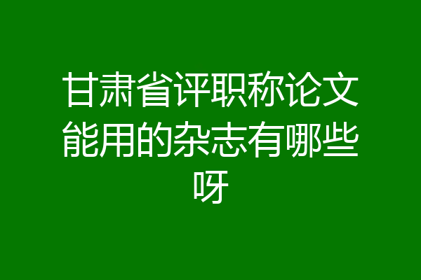甘肃省评职称论文能用的杂志有哪些呀