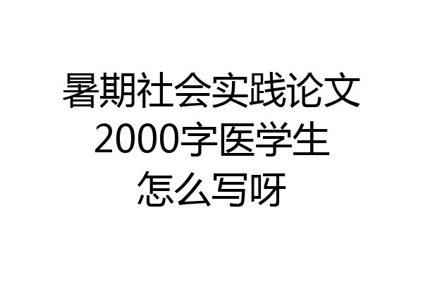 暑期社会实践论文2000字医学生怎么写呀