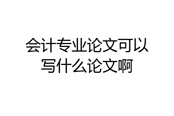 会计专业论文可以写什么论文啊