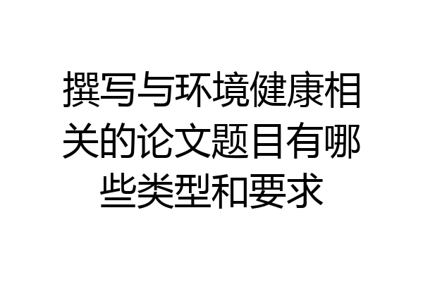 撰写与环境健康相关的论文题目有哪些类型和要求