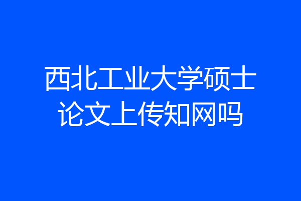 西北工业大学硕士论文上传知网吗