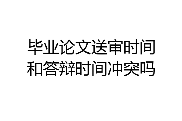 毕业论文送审时间和答辩时间冲突吗