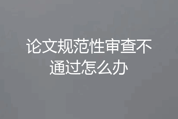论文规范性审查不通过怎么办