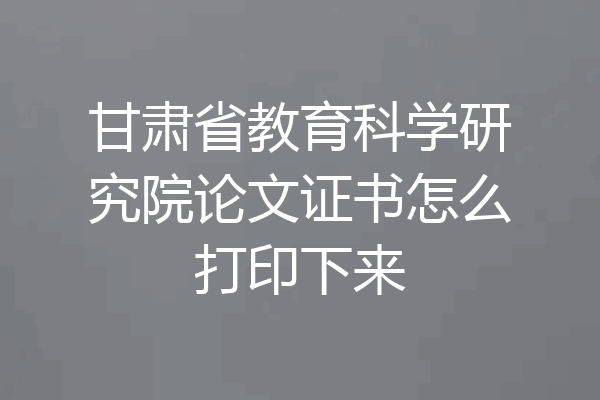 甘肃省教育科学研究院论文证书怎么打印下来
