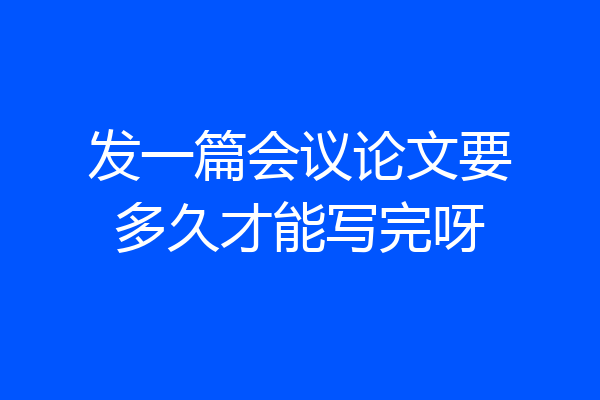 发一篇会议论文要多久才能写完呀