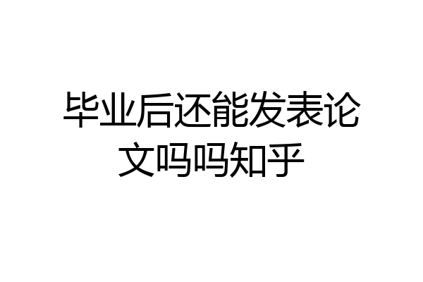 毕业后还能发表论文吗吗知乎