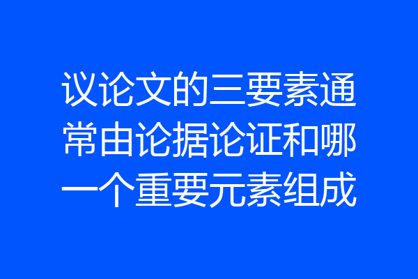 议论文的三要素通常由论据论证和哪一个重要元素组成
