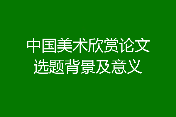 中国美术欣赏论文选题背景及意义