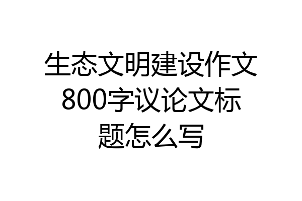生态文明建设作文800字议论文标题怎么写