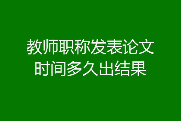 教师职称发表论文时间多久出结果