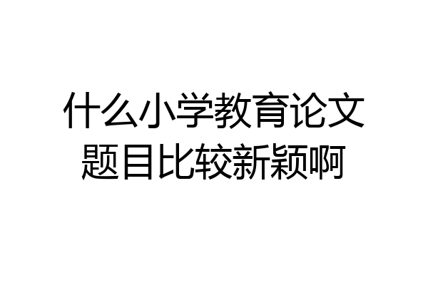 什么小学教育论文题目比较新颖啊