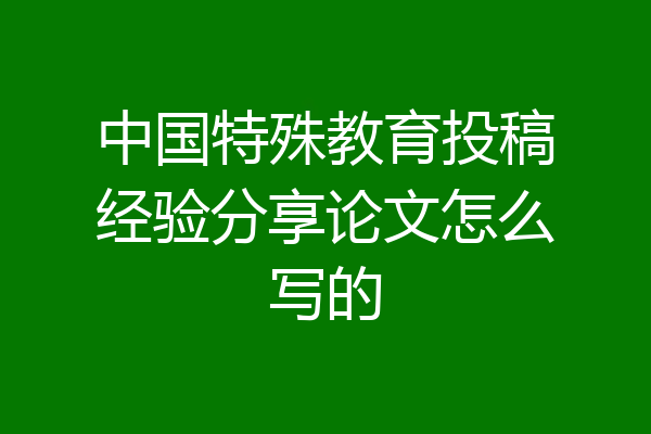 中国特殊教育投稿经验分享论文怎么写的