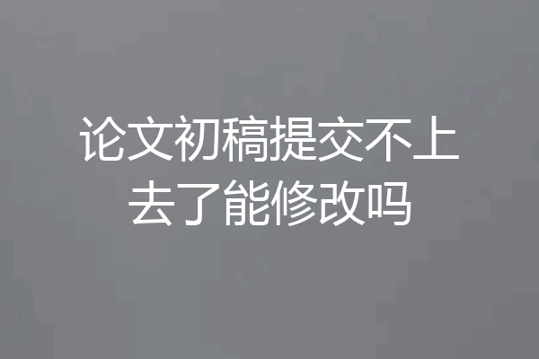 论文初稿提交不上去了能修改吗