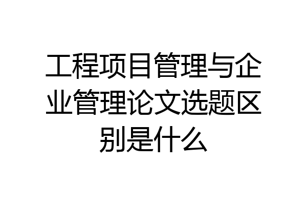 工程项目管理与企业管理论文选题区别是什么