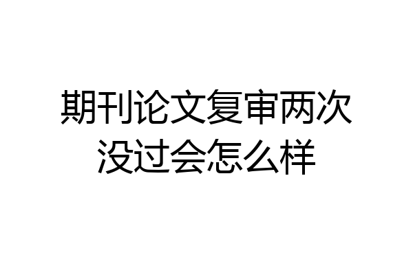 期刊论文复审两次没过会怎么样