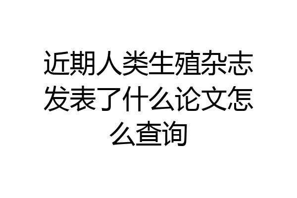 近期人类生殖杂志发表了什么论文怎么查询