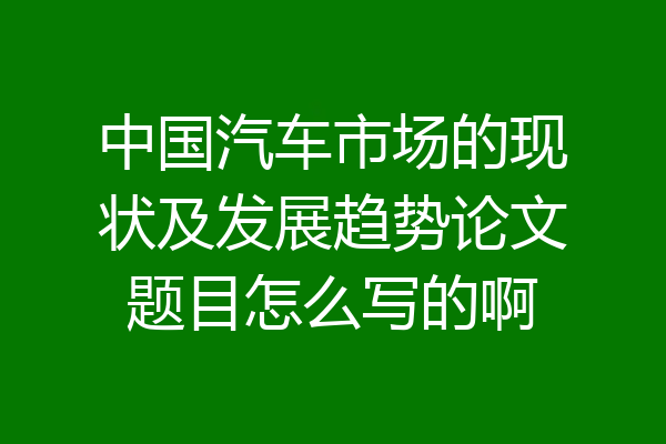 中国汽车市场的现状及发展趋势论文题目怎么写的啊