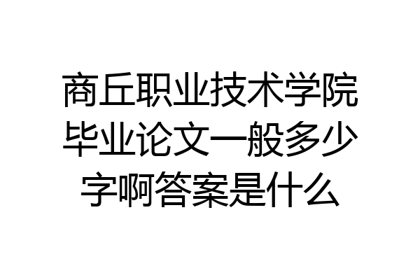 商丘职业技术学院毕业论文一般多少字啊答案是什么