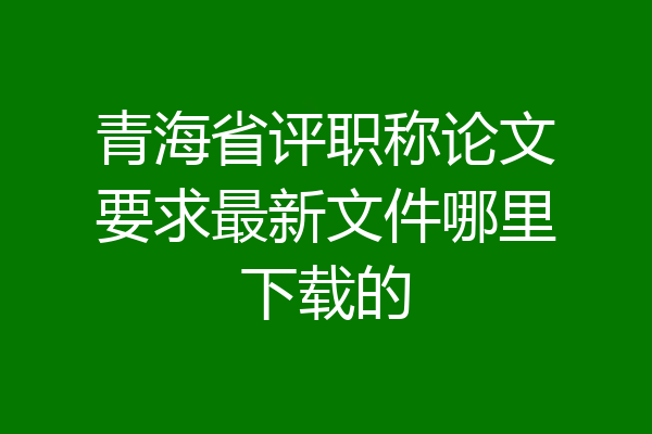 青海省评职称论文要求最新文件哪里下载的