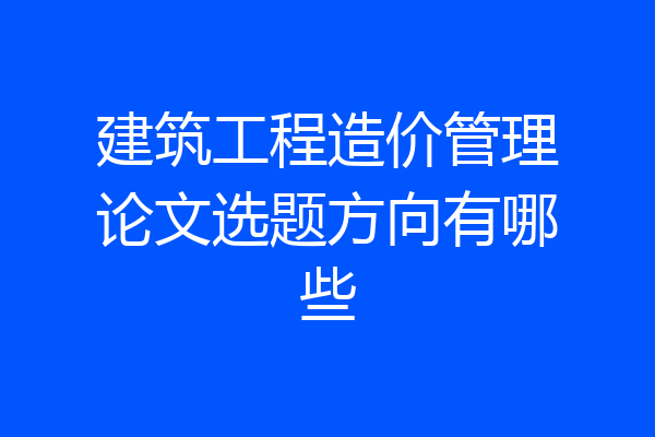 建筑工程造价管理论文选题方向有哪些