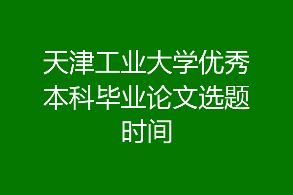 天津工业大学优秀本科毕业论文选题时间