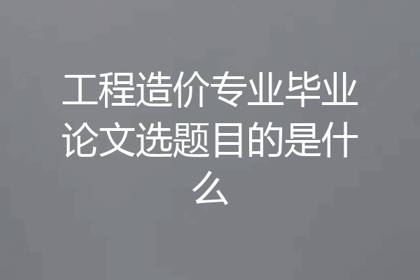 工程造价专业毕业论文选题目的是什么