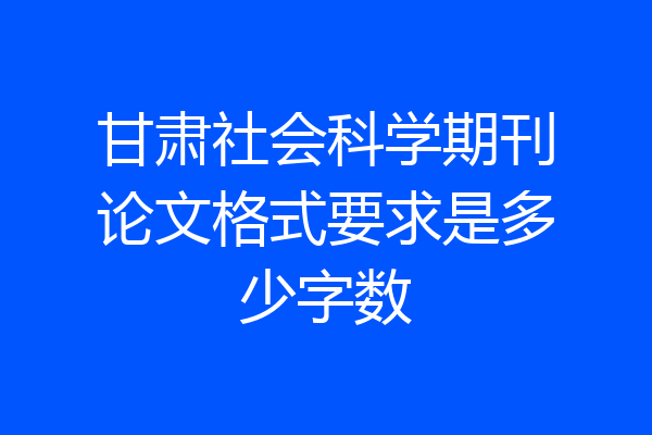 甘肃社会科学期刊论文格式要求是多少字数