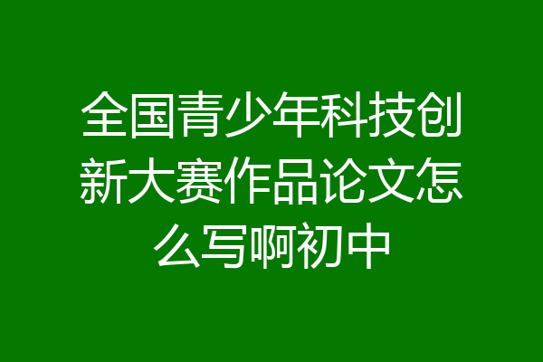 全国青少年科技创新大赛作品论文怎么写啊初中