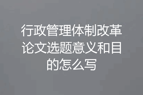 行政管理体制改革论文选题意义和目的怎么写