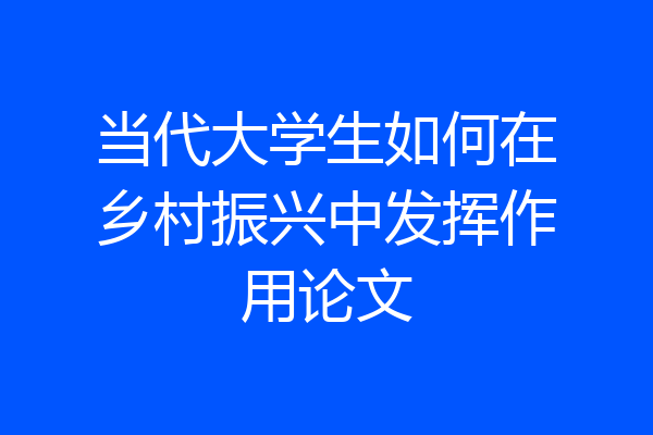 当代大学生如何在乡村振兴中发挥作用论文