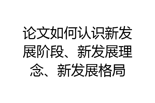 论文如何认识新发展阶段、新发展理念、新发展格局