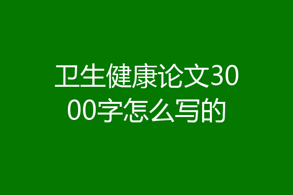 卫生健康论文3000字怎么写的