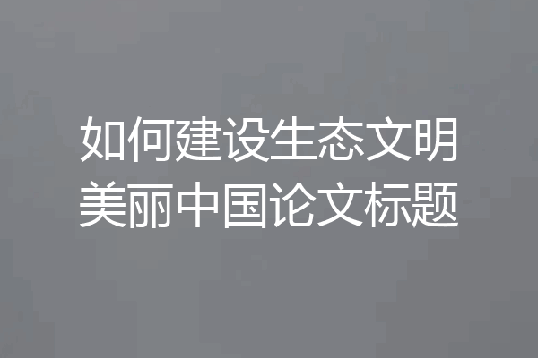 如何建设生态文明美丽中国论文标题